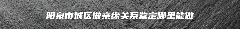 阳泉市城区做亲缘关系鉴定哪里能做