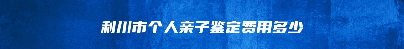 利川市个人亲子鉴定费用多少