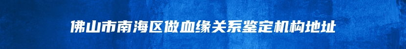 佛山市南海区做血缘关系鉴定机构地址