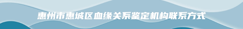 惠州市惠城区血缘关系鉴定机构联系方式