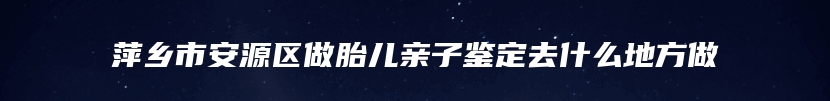 萍乡市安源区做胎儿亲子鉴定去什么地方做