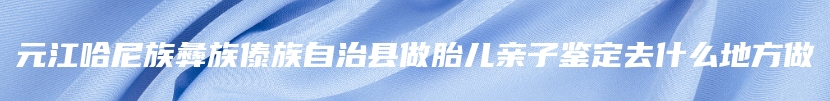 元江哈尼族彝族傣族自治县做胎儿亲子鉴定去什么地方做
