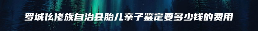 罗城仫佬族自治县胎儿亲子鉴定要多少钱的费用