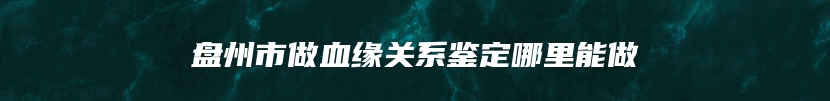 盘州市做血缘关系鉴定哪里能做