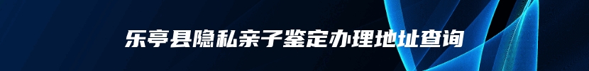 乐亭县隐私亲子鉴定办理地址查询