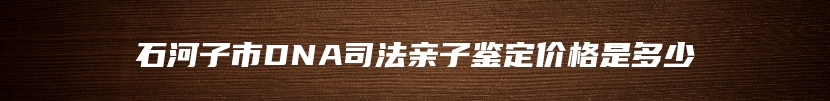 石河子市DNA司法亲子鉴定价格是多少