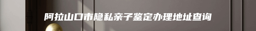 阿拉山口市隐私亲子鉴定办理地址查询