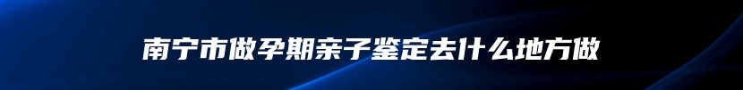 南宁市做孕期亲子鉴定去什么地方做