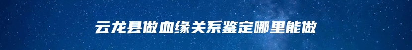 云龙县做血缘关系鉴定哪里能做