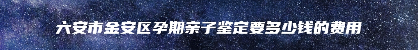 六安市金安区孕期亲子鉴定要多少钱的费用