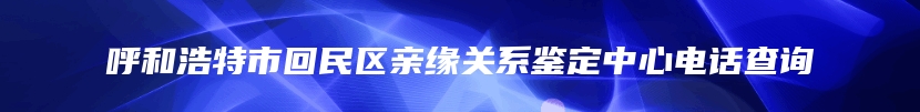 呼和浩特市回民区亲缘关系鉴定中心电话查询