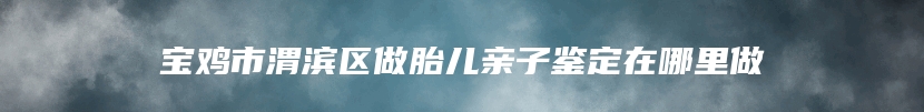 宝鸡市渭滨区做胎儿亲子鉴定在哪里做