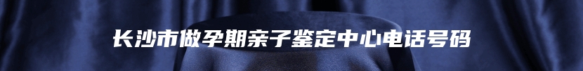 长沙市做孕期亲子鉴定中心电话号码