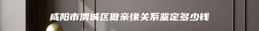 咸阳市渭城区做亲缘关系鉴定多少钱