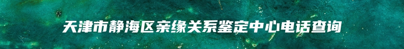 天津市静海区亲缘关系鉴定中心电话查询