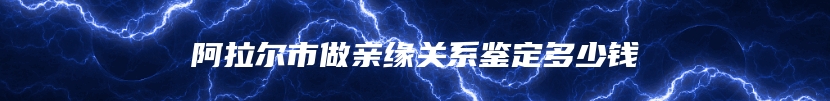 阿拉尔市做亲缘关系鉴定多少钱