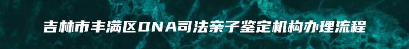 吉林市丰满区DNA司法亲子鉴定机构办理流程