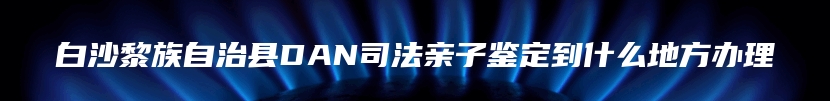 白沙黎族自治县DAN司法亲子鉴定到什么地方办理