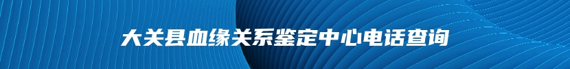 大关县血缘关系鉴定中心电话查询