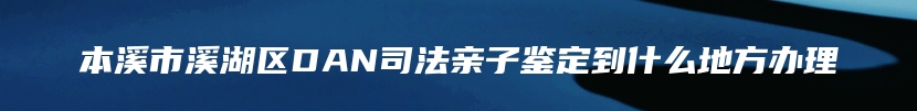 本溪市溪湖区DAN司法亲子鉴定到什么地方办理