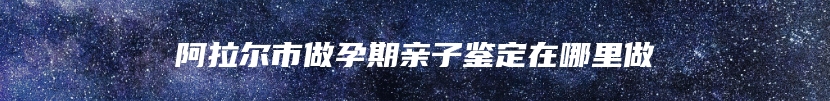 阿拉尔市做孕期亲子鉴定在哪里做