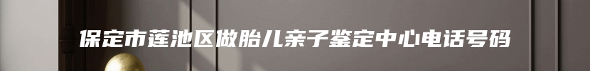 保定市莲池区做胎儿亲子鉴定中心电话号码