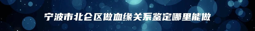 宁波市北仑区做血缘关系鉴定哪里能做