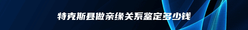 特克斯县做亲缘关系鉴定多少钱