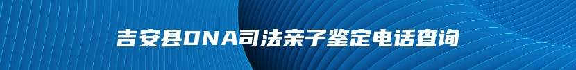吉安县DNA司法亲子鉴定电话查询