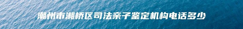 潮州市湘桥区司法亲子鉴定机构电话多少