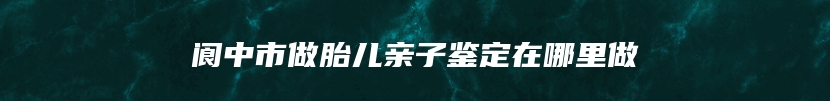 阆中市做胎儿亲子鉴定在哪里做
