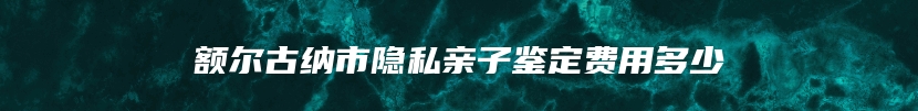 额尔古纳市隐私亲子鉴定费用多少