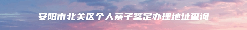 安阳市北关区个人亲子鉴定办理地址查询