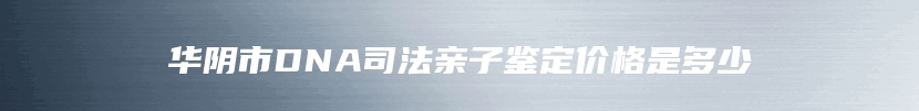 华阴市DNA司法亲子鉴定价格是多少