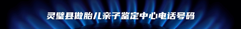 灵璧县做胎儿亲子鉴定中心电话号码