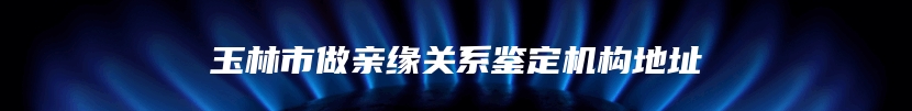 玉林市做亲缘关系鉴定机构地址