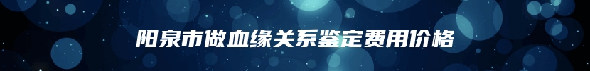 阳泉市做血缘关系鉴定费用价格