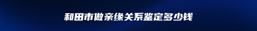 和田市做亲缘关系鉴定多少钱