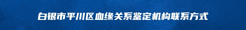 白银市平川区血缘关系鉴定机构联系方式