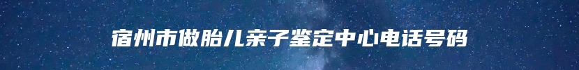 宿州市做胎儿亲子鉴定中心电话号码