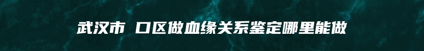 武汉市硚口区做血缘关系鉴定哪里能做