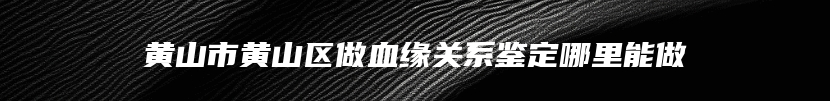 黄山市黄山区做血缘关系鉴定哪里能做