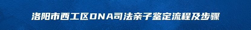 洛阳市西工区DNA司法亲子鉴定流程及步骤