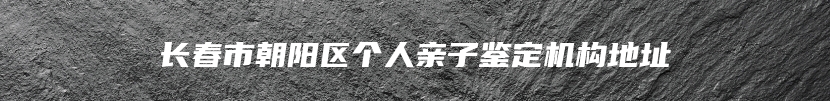 长春市朝阳区个人亲子鉴定机构地址