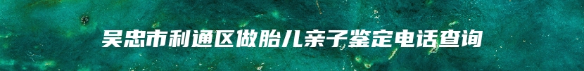 吴忠市利通区做胎儿亲子鉴定电话查询