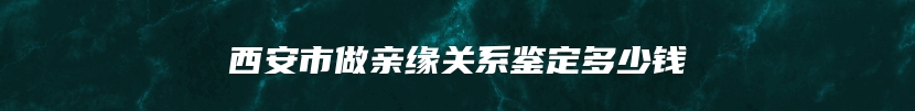 西安市做亲缘关系鉴定多少钱