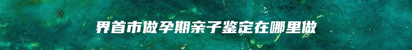 界首市做孕期亲子鉴定在哪里做