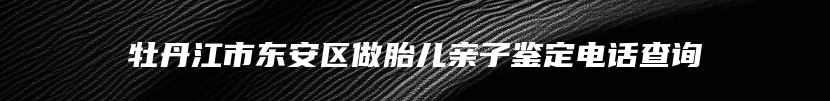 牡丹江市东安区做胎儿亲子鉴定电话查询