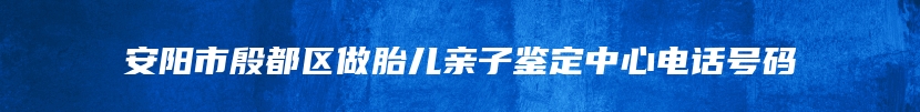 安阳市殷都区做胎儿亲子鉴定中心电话号码