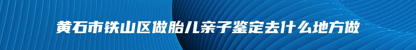 黄石市铁山区做胎儿亲子鉴定去什么地方做